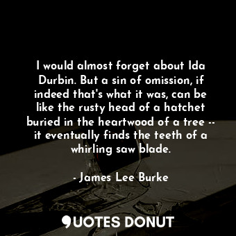 I would almost forget about Ida Durbin. But a sin of omission, if indeed that's what it was, can be like the rusty head of a hatchet buried in the heartwood of a tree -- it eventually finds the teeth of a whirling saw blade.