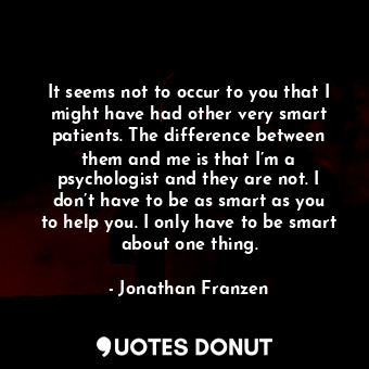 It seems not to occur to you that I might have had other very smart patients. The difference between them and me is that I’m a psychologist and they are not. I don’t have to be as smart as you to help you. I only have to be smart about one thing.