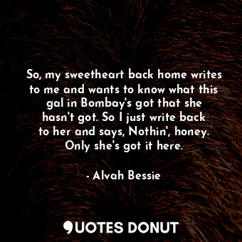 So, my sweetheart back home writes to me and wants to know what this gal in Bombay&#39;s got that she hasn&#39;t got. So I just write back to her and says, Nothin&#39;, honey. Only she&#39;s got it here.