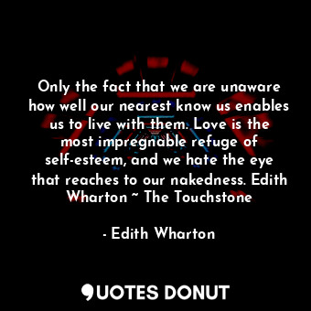 Only the fact that we are unaware how well our nearest know us enables us to live with them. Love is the most impregnable refuge of self-esteem, and we hate the eye that reaches to our nakedness. Edith Wharton ~ The Touchstone