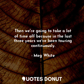  Then we&#39;re going to take a lot of time off because in the last three years w... - Meg White - Quotes Donut