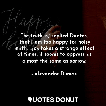 The truth is,’ replied Dantes, ‘that I am too happy for noisy mirth; ...joy takes a strange effect at times, it seems to oppress us almost the same as sorrow.