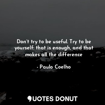 Don’t try to be useful. Try to be yourself: that is enough, and that makes all the difference