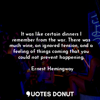 It was like certain dinners I remember from the war. There was much wine, an ignored tension, and a feeling of things coming that you could not prevent happening.