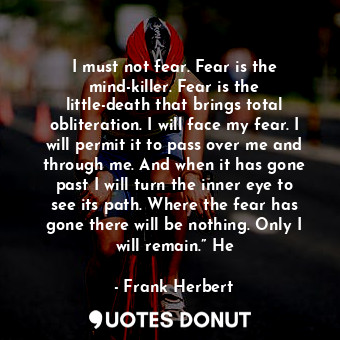 I must not fear. Fear is the mind-killer. Fear is the little-death that brings total obliteration. I will face my fear. I will permit it to pass over me and through me. And when it has gone past I will turn the inner eye to see its path. Where the fear has gone there will be nothing. Only I will remain.” He