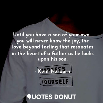 Until you have a son of your own... you will never know the joy, the love beyond feeling that resonates in the heart of a father as he looks upon his son.