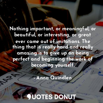 Nothing important, or meaningful, or beautiful, or interesting, or great ever came out of imitations. The thing that is really hard and really amazing is to give up on being perfect and beginning the work of becoming yourself.