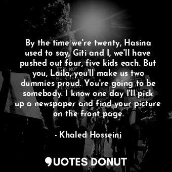 By the time we're twenty, Hasina used to say, Giti and I, we'll have pushed out four, five kids each. But you, Laila, you'll make us two dummies proud. You're going to be somebody. I know one day I'll pick up a newspaper and find your picture on the front page.