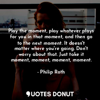 Play the moment, play whatever plays for you in that moment, and then go to the next moment. It doesn't matter where you're going. Don't worry about that. Just take it moment, moment, moment, moment.