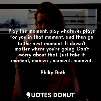  Play the moment, play whatever plays for you in that moment, and then go to the ... - Philip Roth - Quotes Donut