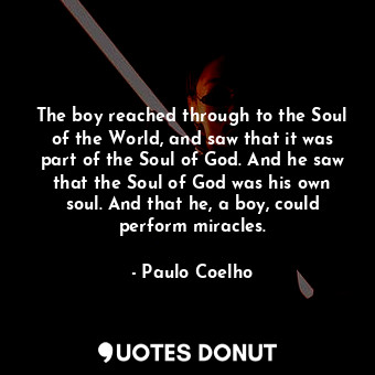 The boy reached through to the Soul of the World, and saw that it was part of the Soul of God. And he saw that the Soul of God was his own soul. And that he, a boy, could perform miracles.