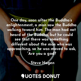 One day, soon after the Buddha’s enlightenment, a man saw the Buddha walking toward him. The man had not heard of the Buddha, but he could see that there was something different about the man who was approaching, so he was moved to ask, “Are you a god?