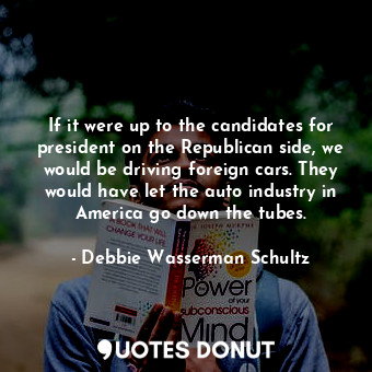 If it were up to the candidates for president on the Republican side, we would be driving foreign cars. They would have let the auto industry in America go down the tubes.