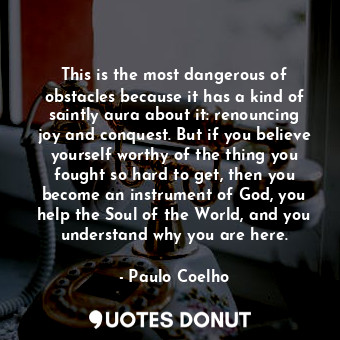 This is the most dangerous of obstacles because it has a kind of saintly aura about it: renouncing joy and conquest. But if you believe yourself worthy of the thing you fought so hard to get, then you become an instrument of God, you help the Soul of the World, and you understand why you are here.