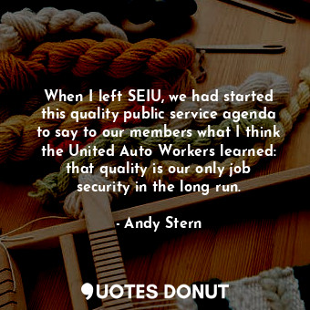 When I left SEIU, we had started this quality public service agenda to say to our members what I think the United Auto Workers learned: that quality is our only job security in the long run.
