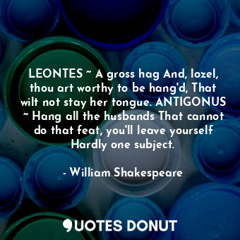 LEONTES ~ A gross hag And, lozel, thou art worthy to be hang'd, That wilt not stay her tongue. ANTIGONUS ~ Hang all the husbands That cannot do that feat, you'll leave yourself Hardly one subject.