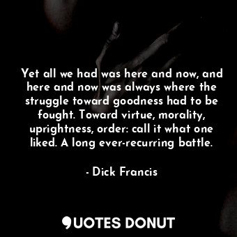 Yet all we had was here and now, and here and now was always where the struggle toward goodness had to be fought. Toward virtue, morality, uprightness, order: call it what one liked. A long ever-recurring battle.