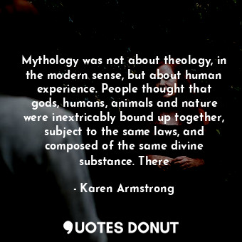 Mythology was not about theology, in the modern sense, but about human experience. People thought that gods, humans, animals and nature were inextricably bound up together, subject to the same laws, and composed of the same divine substance. There