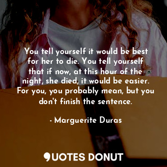 You tell yourself it would be best for her to die. You tell yourself that if now, at this hour of the night, she died, it would be easier. For you, you probably mean, but you don't finish the sentence.