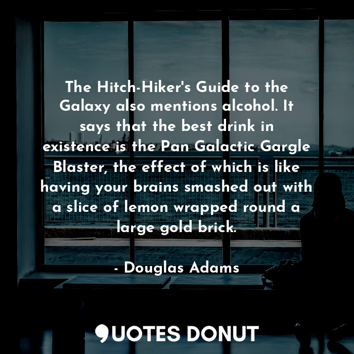 The Hitch-Hiker's Guide to the Galaxy also mentions alcohol. It says that the best drink in existence is the Pan Galactic Gargle Blaster, the effect of which is like having your brains smashed out with a slice of lemon wrapped round a large gold brick.