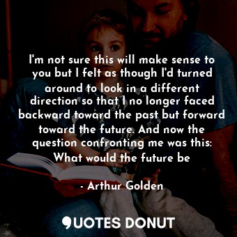 I'm not sure this will make sense to you but I felt as though I'd turned around to look in a different direction so that I no longer faced backward toward the past but forward toward the future. And now the question confronting me was this: What would the future be