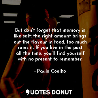 But don’t forget that memory is like salt: the right amount brings out the flavour in food, too much ruins it. If you live in the past all the time, you’ll find yourself with no present to remember.
