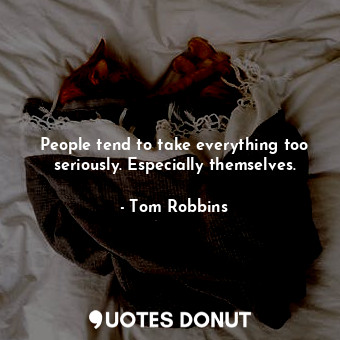 People tend to take everything too seriously. Especially themselves.