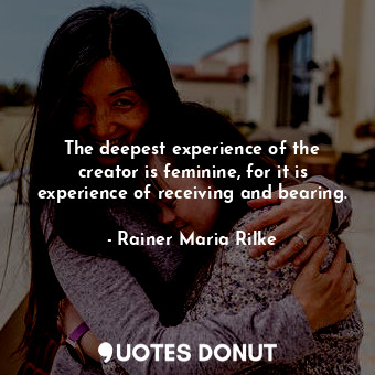The deepest experience of the creator is feminine, for it is experience of receiving and bearing.