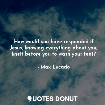 How would you have responded if Jesus, knowing everything about you, knelt before you to wash your feet?