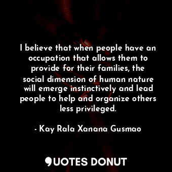 I believe that when people have an occupation that allows them to provide for their families, the social dimension of human nature will emerge instinctively and lead people to help and organize others less privileged.