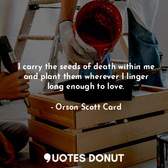 I carry the seeds of death within me and plant them wherever I linger long enough to love.