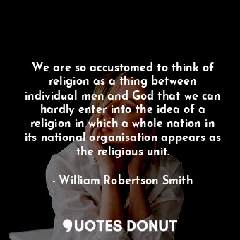 We are so accustomed to think of religion as a thing between individual men and God that we can hardly enter into the idea of a religion in which a whole nation in its national organisation appears as the religious unit.