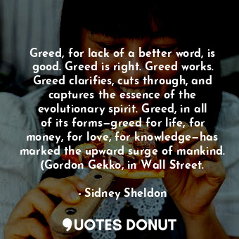 Greed, for lack of a better word, is good. Greed is right. Greed works. Greed clarifies, cuts through, and captures the essence of the evolutionary spirit. Greed, in all of its forms—greed for life, for money, for love, for knowledge—has marked the upward surge of mankind. (Gordon Gekko, in Wall Street.
