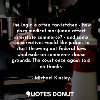 The logic is often far-fetched - how does medical marijuana affect interstate commerce? - and some conservatives would like judges to start throwing out federal laws wholesale on commerce clause grounds. The court once again said no thanks.