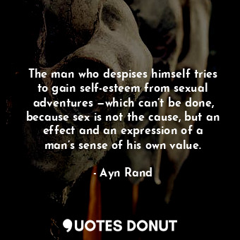 The man who despises himself tries to gain self-esteem from sexual adventures —which can’t be done, because sex is not the cause, but an effect and an expression of a man’s sense of his own value.