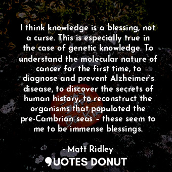 I think knowledge is a blessing, not a curse. This is especially true in the case of genetic knowledge. To understand the molecular nature of cancer for the first time, to diagnose and prevent Alzheimer’s disease, to discover the secrets of human history, to reconstruct the organisms that populated the pre-Cambrian seas – these seem to me to be immense blessings.