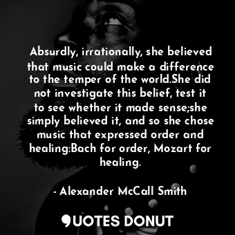 Absurdly, irrationally, she believed that music could make a difference to the temper of the world.She did not investigate this belief, test it to see whether it made sense;she simply believed it, and so she chose music that expressed order and healing:Bach for order, Mozart for healing.