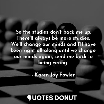  So the studies don't back me up. There'll always be more studies. We'll change o... - Karen Joy Fowler - Quotes Donut