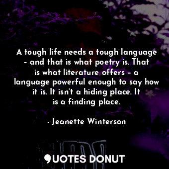 A tough life needs a tough language – and that is what poetry is. That is what literature offers – a language powerful enough to say how it is. It isn’t a hiding place. It is a finding place.