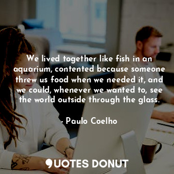 We lived together like fish in an aquarium, contented because someone threw us food when we needed it, and we could, whenever we wanted to, see the world outside through the glass.