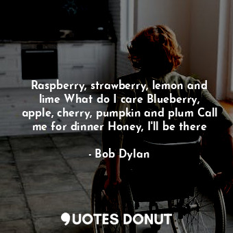 Raspberry, strawberry, lemon and lime What do I care Blueberry, apple, cherry, pumpkin and plum Call me for dinner Honey, I'll be there