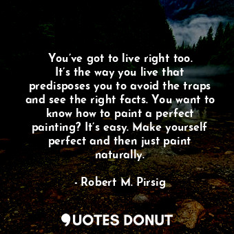You’ve got to live right too. It’s the way you live that predisposes you to avoid the traps and see the right facts. You want to know how to paint a perfect painting? It’s easy. Make yourself perfect and then just paint naturally.
