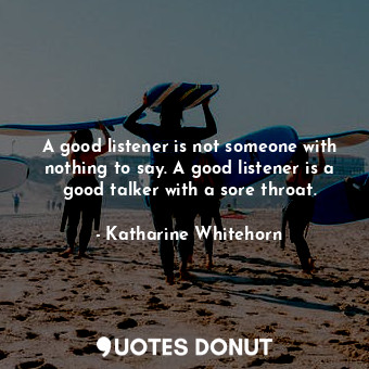 A good listener is not someone with nothing to say. A good listener is a good talker with a sore throat.