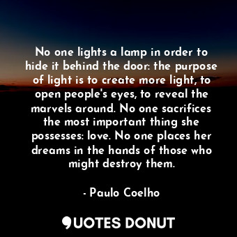 No one lights a lamp in order to hide it behind the door: the purpose of light is to create more light, to open people's eyes, to reveal the marvels around. No one sacrifices the most important thing she possesses: love. No one places her dreams in the hands of those who might destroy them.
