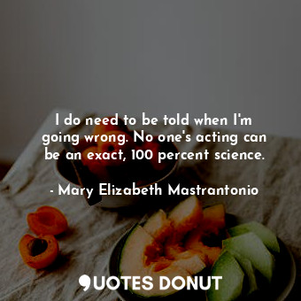 I do need to be told when I&#39;m going wrong. No one&#39;s acting can be an exact, 100 percent science.