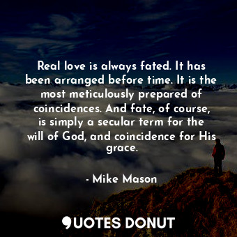 Real love is always fated. It has been arranged before time. It is the most meticulously prepared of coincidences. And fate, of course, is simply a secular term for the will of God, and coincidence for His grace.