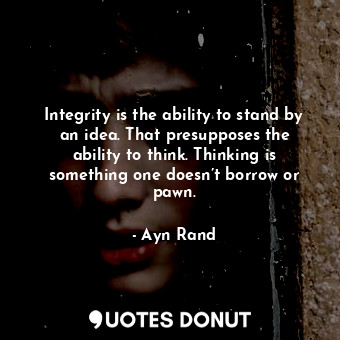 Integrity is the ability to stand by an idea. That presupposes the ability to think. Thinking is something one doesn’t borrow or pawn.