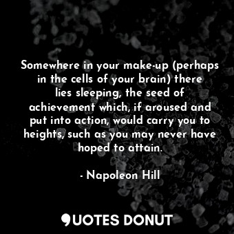 Somewhere in your make-up (perhaps in the cells of your brain) there lies sleeping, the seed of achievement which, if aroused and put into action, would carry you to heights, such as you may never have hoped to attain.