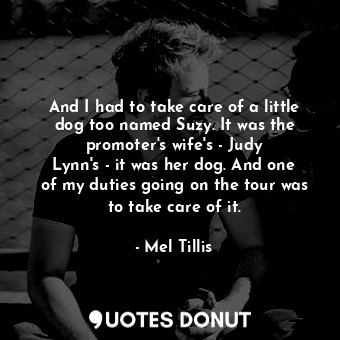 And I had to take care of a little dog too named Suzy. It was the promoter&#39;s wife&#39;s - Judy Lynn&#39;s - it was her dog. And one of my duties going on the tour was to take care of it.