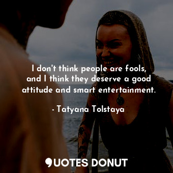 I don&#39;t think people are fools, and I think they deserve a good attitude and smart entertainment.